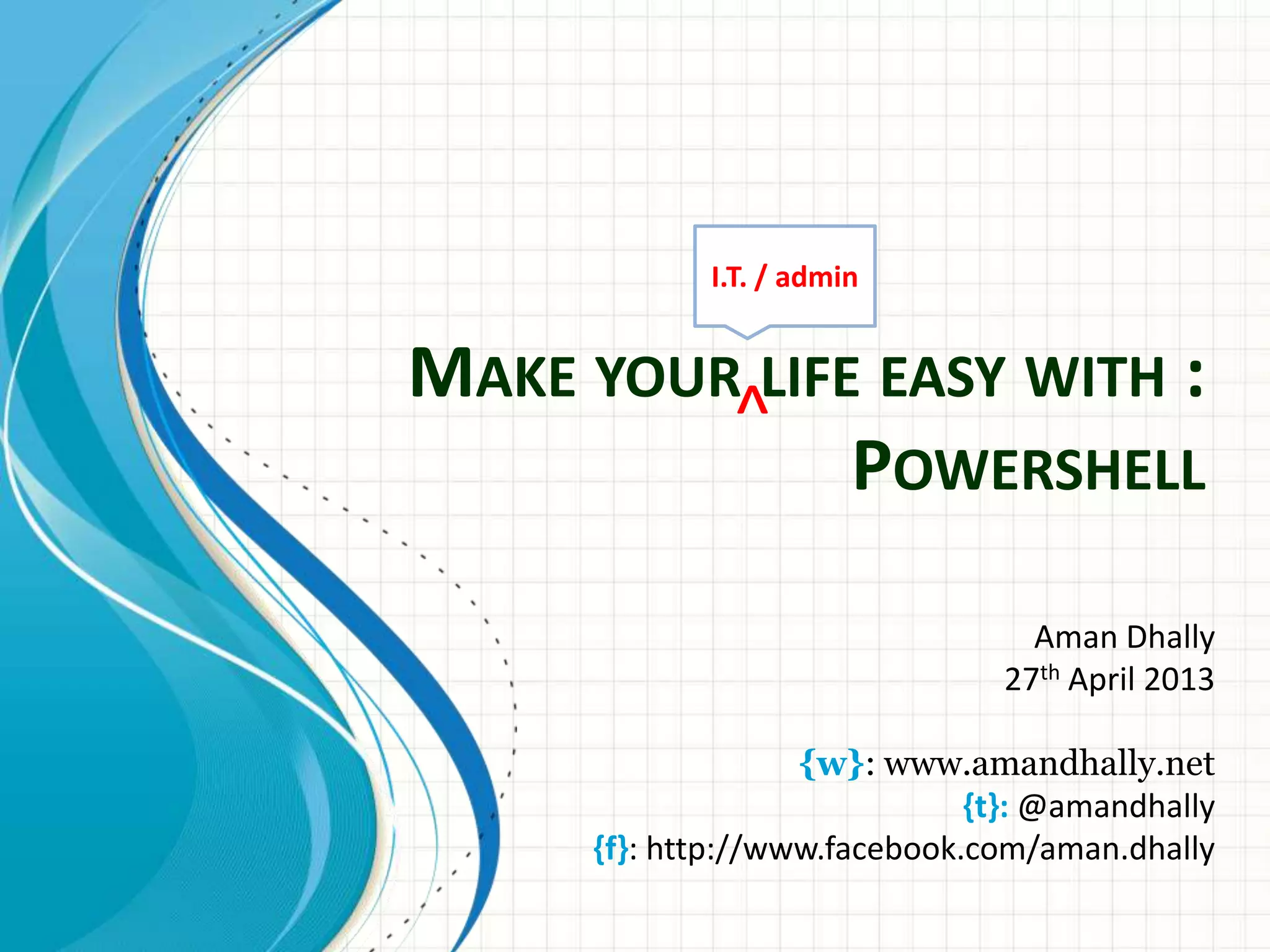 MAKE YOUR LIFE EASY WITH : POWERSHELL Aman Dhally 27th April 2013 {w}: www.amandhally.net {t}: @amandhally {f}: http://www.facebook.com/aman.dhally ^ I.T. / admin 