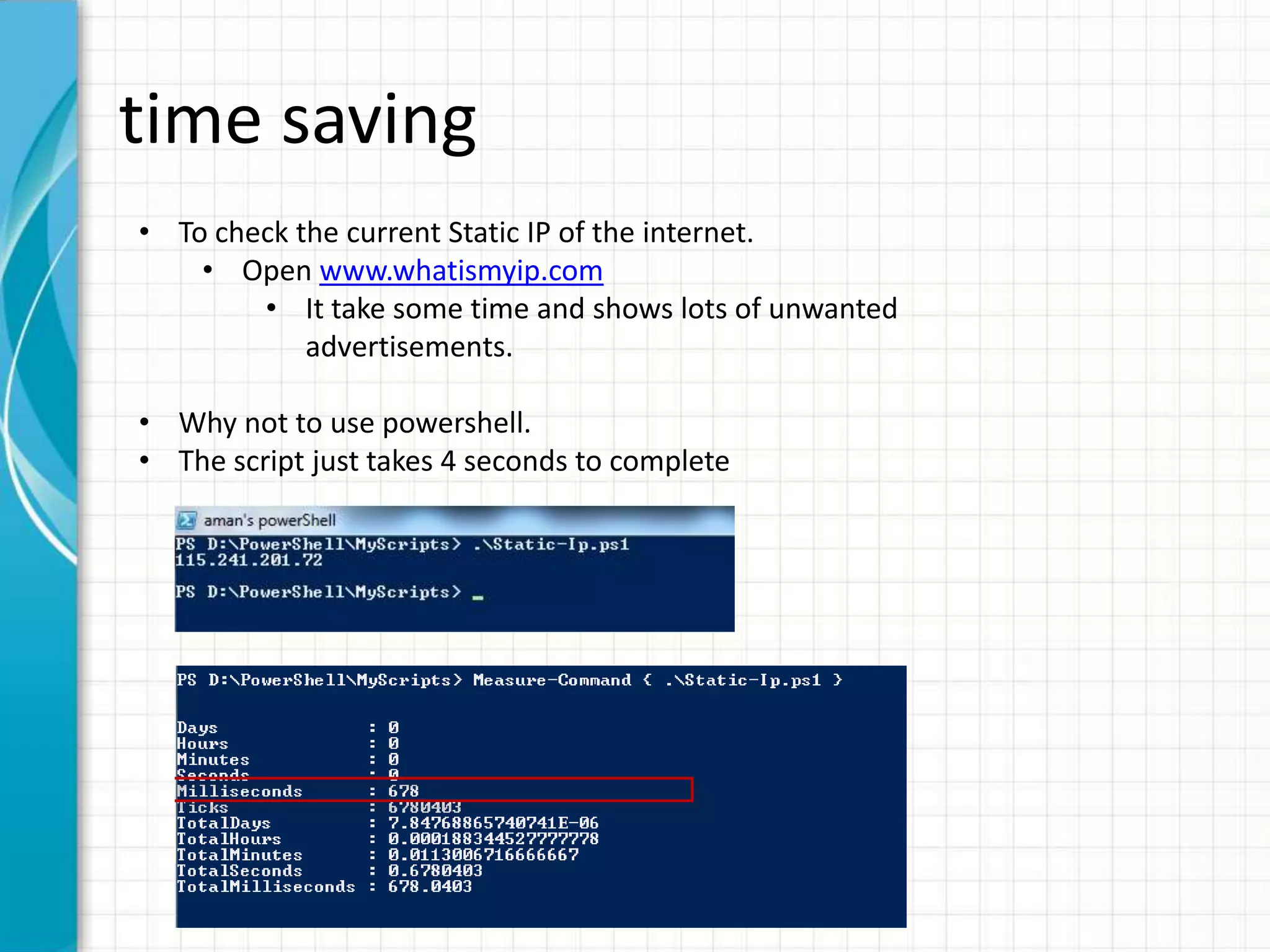 time saving • To check the current Static IP of the internet. • Open www.whatismyip.com • It take some time and shows lots of unwanted advertisements. • Why not to use powershell. • The script just takes 4 seconds to complete 