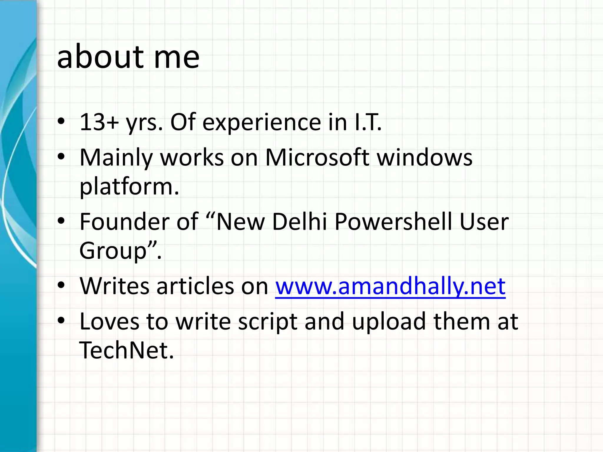 about me • 13+ yrs. Of experience in I.T. • Mainly works on Microsoft windows platform. • Founder of “New Delhi Powershell User Group”. • Writes articles on www.amandhally.net • Loves to write script and upload them at TechNet. 