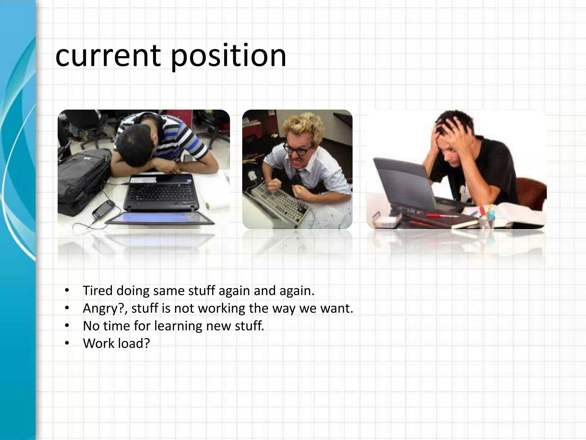 current position • Tired doing same stuff again and again. • Angry?, stuff is not working the way we want. • No time for learning new stuff. • Work load? 