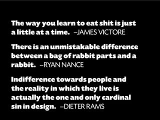 The way you learn to eat shit is just
a little at a time.  —James Victore
There is an unmistakable difference
between a bag of rabbit parts and a
rabbit.  —RYAN NANCE
Indifference towards people and
the reality in which they live is
actually the one and only cardinal
sin in design.  —DIETER RAMS
 