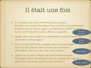 Il était une fois
1. Il y a toujours des hauts et des bas dans un projet… 
Racontez un moment dans lequel vous vous êtes senti pleinement
en phase avec les valeurs agiles, un contributeur utile d’un projet
sur la voie d’une jolie réussite, efﬁcace et agréable…
2. Quelle a été votre contribution personnelle à ce que l’équipe vive
vraiment les valeurs agiles ?
3. Qu’est-ce qui était le plus agréable dans ce moment agile ? 
Qu’est-ce qui a fait de cette situation une expérience  
particulière ? Qu’est-ce que vous avez ressenti ?
4. Quels sont les trois souhaits que vous formuleriez pour
développer encore davantage la mise en musique des valeurs
agiles dans vos projets, pour les faire rayonner ?
Histoires 
Anecdotes
Forces 
Talents
Motivations
Rêves « ciblés »
 