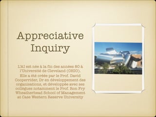 Appreciative
Inquiry
L’AI est née à la fin des années 80 à
l’Université de Cleveland (OHIO).
Elle a été créée par le Prof. David
Cooperrider, Dr en développement des
organisations, et développée avec ses
collègues notamment le Prof. Ron Fry 
Wheatherhead School of Management 
at Case Western Reserve University
 