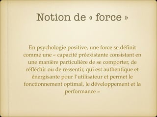 Notion de « force »
En psychologie positive, une force se déﬁnit
comme une « capacité préexistante consistant en
une manière particulière de se comporter, de
réﬂéchir ou de ressentir, qui est authentique et
énergisante pour l’utilisateur et permet le
fonctionnement optimal, le développement et la
performance »
 
