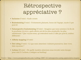 Rétrospective
appréciative ?
Inclusion (5 min) – Kudo croisés
Brainstorming (5 min) – Evénements plaisants, forces de l’équipe, succès (1 par
post-it)
Futurespective brainstorming (10 min) – Imagines que nous sommes à la ﬁn de
la prochaine itération, quels efforts ont été les plus productifs, les plus
satisfaisants ? Que voyons-nous, qu’entendons-nous (1 idée par post-it, couleur
différente)
Afﬁnity mapping (15 min)
Dot voting (5 min) – Ce que nous aimerions vraiment poursuivre, faire vivre,
faire rayonner ?
Actions (20 min) - De quelle manière aimerions-nous investir notre énergie
pour cela (1-2 actions, à intégrer au backlog)
Source : http://www.energizedwork.com/weblog/2007/12/retrospective-using-appreciative-inquiry
 