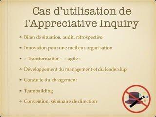 Cas d’utilisation de
l’Appreciative Inquiry
Bilan de situation, audit, rétrospective
Innovation pour une meilleur organisation
« Transformation » « agile »
Développement du management et du leadership
Conduite du changement
Teambuilding
Convention, séminaire de direction
 