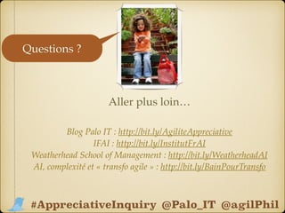 Blog Palo IT : http://bit.ly/AgiliteAppreciative 
IFAI : http://bit.ly/InstitutFrAI
Weatherhead School of Management : http://bit.ly/WeatherheadAI
AI, complexité et « transfo agile » : http://bit.ly/BainPourTransfo
Aller plus loin…
@Palo_IT @agilPhil#AppreciativeInquiry
Questions ?
 
