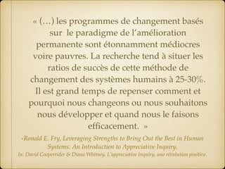 « (…) les programmes de changement basés
sur le paradigme de l’amélioration
permanente sont étonnamment médiocres
voire pauvres. La recherche tend à situer les
ratios de succès de cette méthode de
changement des systèmes humains à 25-30%.
Il est grand temps de repenser comment et
pourquoi nous changeons ou nous souhaitons
nous développer et quand nous le faisons
efﬁcacement.  »
-Ronald E. Fry, Leveraging Strengths to Bring Out the Best in Human
Systems: An Introduction to Appreciative Inquiry. 
In: David Cooperrider & Diana Whitney, L’appreciative Inquiry, une révolution positive.
 