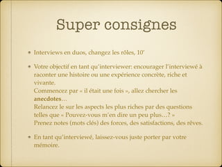Super consignes
Interviews en duos, changez les rôles, 10’
Votre objectif en tant qu’interviewer: encourager l’interviewé à
raconter une histoire ou une expérience concrète, riche et
vivante.  
Commencez par « il était une fois », allez chercher les
anecdotes…  
Relancez le sur les aspects les plus riches par des questions
telles que « Pouvez-vous m’en dire un peu plus…? » 
Prenez notes (mots clés) des forces, des satisfactions, des rêves.
En tant qu’interviewé, laissez-vous juste porter par votre
mémoire.
 