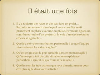 Il était une fois
1. Il y a toujours des hauts et des bas dans un projet… 
Racontez un moment dans lequel vous vous êtes senti
pleinement en phase avec une ou plusieurs valeurs agiles, un
contributeur utile d’un projet sur la voie d’une jolie réussite,
efﬁcace et agréable…
2. Quelle a été votre contribution personnelle à ce que l’équipe
vive vraiment les valeurs agiles ?
3. Qu’est-ce qui était le plus agréable dans ce moment agile ? 
Qu’est-ce qui a fait de cette situation une expérience  
particulière ? Qu’est-ce que vous avez ressenti ?
4. Quelles sont les trois actions que vous aimeriez mener pour
être plus agile dans votre activité ?
 