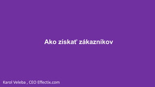 Ako získať zákazníkov
Karol Veleba , CEO Effectix.com
 