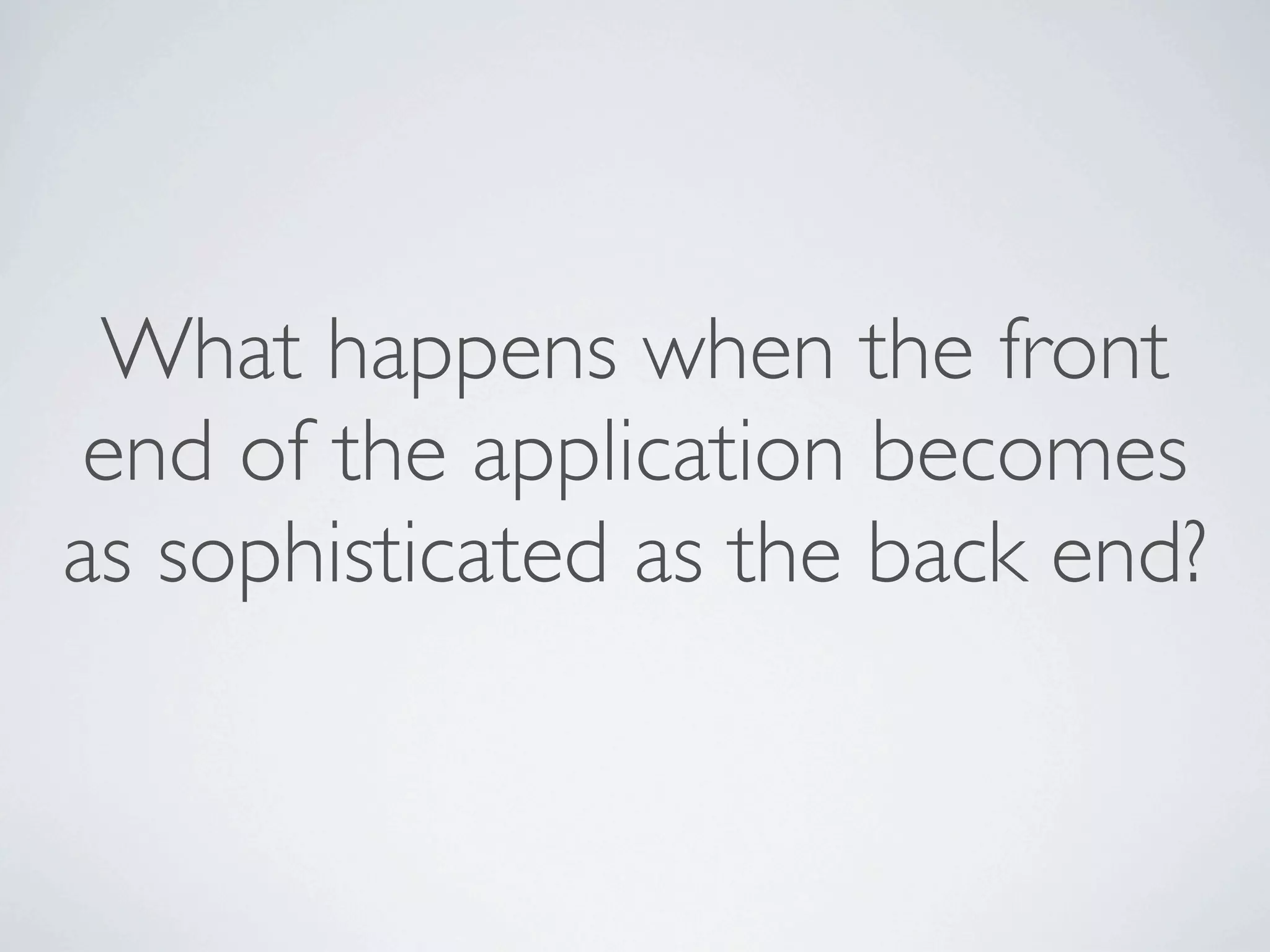 What happens when the front
 end of the application becomes
as sophisticated as the back end?
 