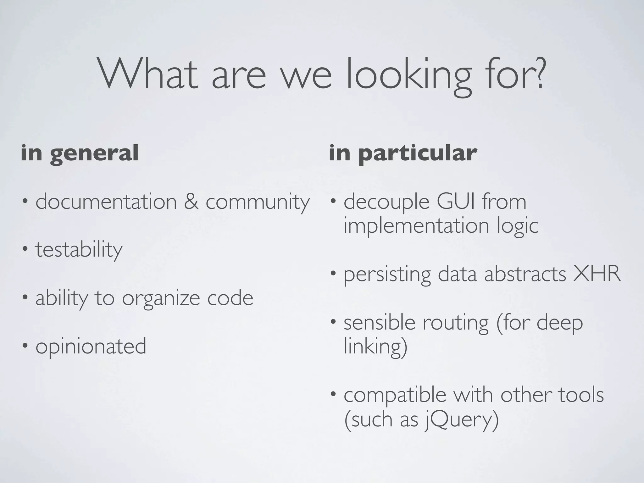 What are we looking for?
in general                       in particular
• documentation     & community • decouple GUI from
                                  implementation logic
• testability
                                 • persisting   data abstracts XHR
• ability   to organize code
                                 • sensible   routing (for deep
• opinionated                      linking)
                                 • compatible with other tools
                                   (such as jQuery)
 