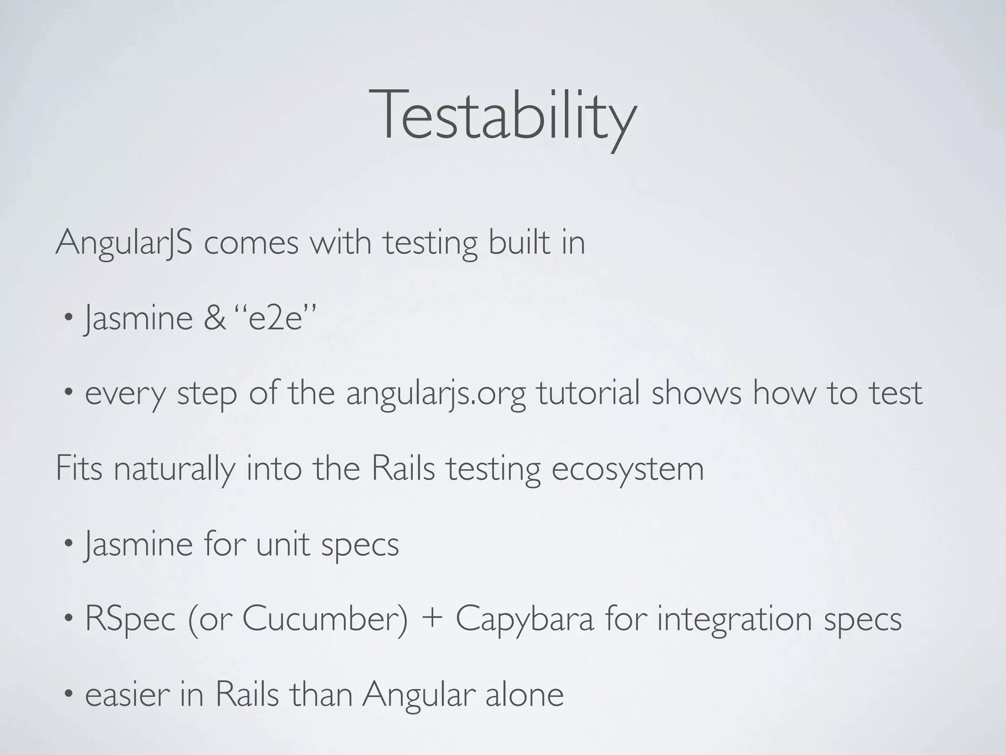 Testability
AngularJS comes with testing built in
• Jasmine   & “e2e”
• every    step of the angularjs.org tutorial shows how to test

Fits naturally into the Rails testing ecosystem
• Jasmine   for unit specs
• RSpec    (or Cucumber) + Capybara for integration specs
• easier   in Rails than Angular alone
 