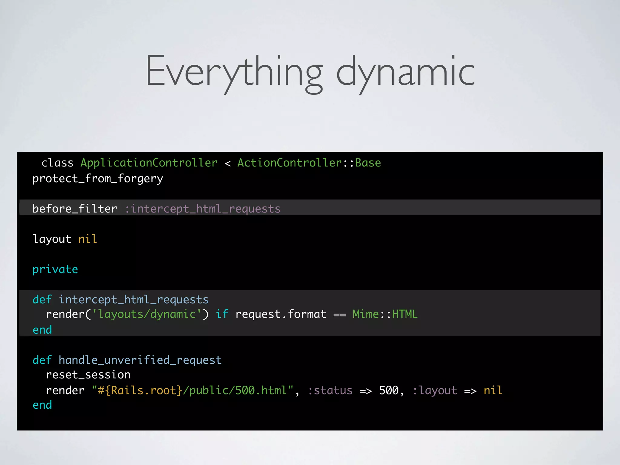 Everything dynamic
 class ApplicationController < ActionController::Base
protect_from_forgery

before_filter :intercept_html_requests

layout nil

private

def intercept_html_requests
  render('layouts/dynamic') if request.format == Mime::HTML
end

def handle_unverified_request
  reset_session
  render "#{Rails.root}/public/500.html", :status => 500, :layout => nil
end
 