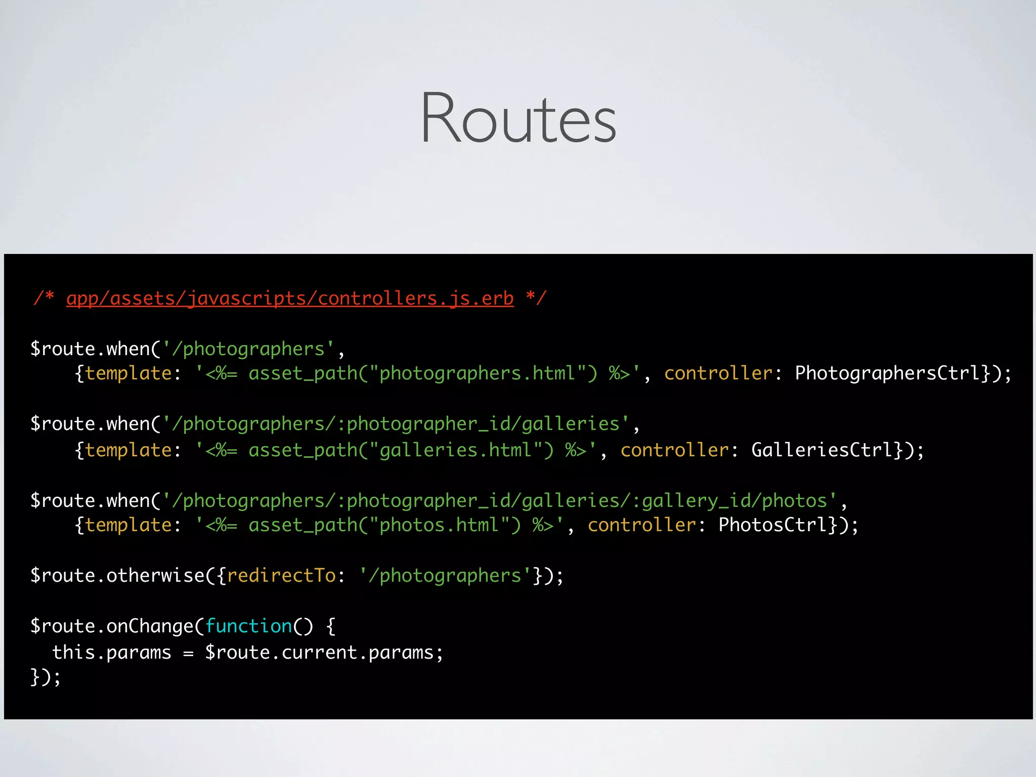 Routes

/* app/assets/javascripts/controllers.js.erb */

$route.when('/photographers',
    {template: '<%= asset_path("photographers.html") %>', controller: PhotographersCtrl});

$route.when('/photographers/:photographer_id/galleries',
    {template: '<%= asset_path("galleries.html") %>', controller: GalleriesCtrl});

$route.when('/photographers/:photographer_id/galleries/:gallery_id/photos',
    {template: '<%= asset_path("photos.html") %>', controller: PhotosCtrl});

$route.otherwise({redirectTo: '/photographers'});

$route.onChange(function() {
  this.params = $route.current.params;
});
 