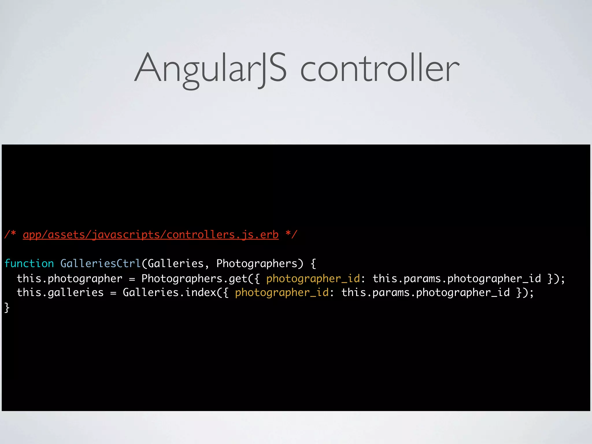 AngularJS controller


/* app/assets/javascripts/controllers.js.erb */

function GalleriesCtrl(Galleries, Photographers) {
  this.photographer = Photographers.get({ photographer_id: this.params.photographer_id });
  this.galleries = Galleries.index({ photographer_id: this.params.photographer_id });
}
 