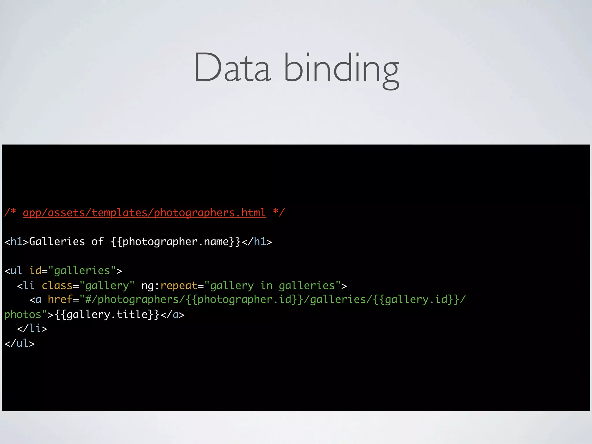 Data binding


/* app/assets/templates/photographers.html */

<h1>Galleries of {{photographer.name}}</h1>

<ul id="galleries">
  <li class="gallery" ng:repeat="gallery in galleries">
    <a href="#/photographers/{{photographer.id}}/galleries/{{gallery.id}}/
photos">{{gallery.title}}</a>
  </li>
</ul>
 