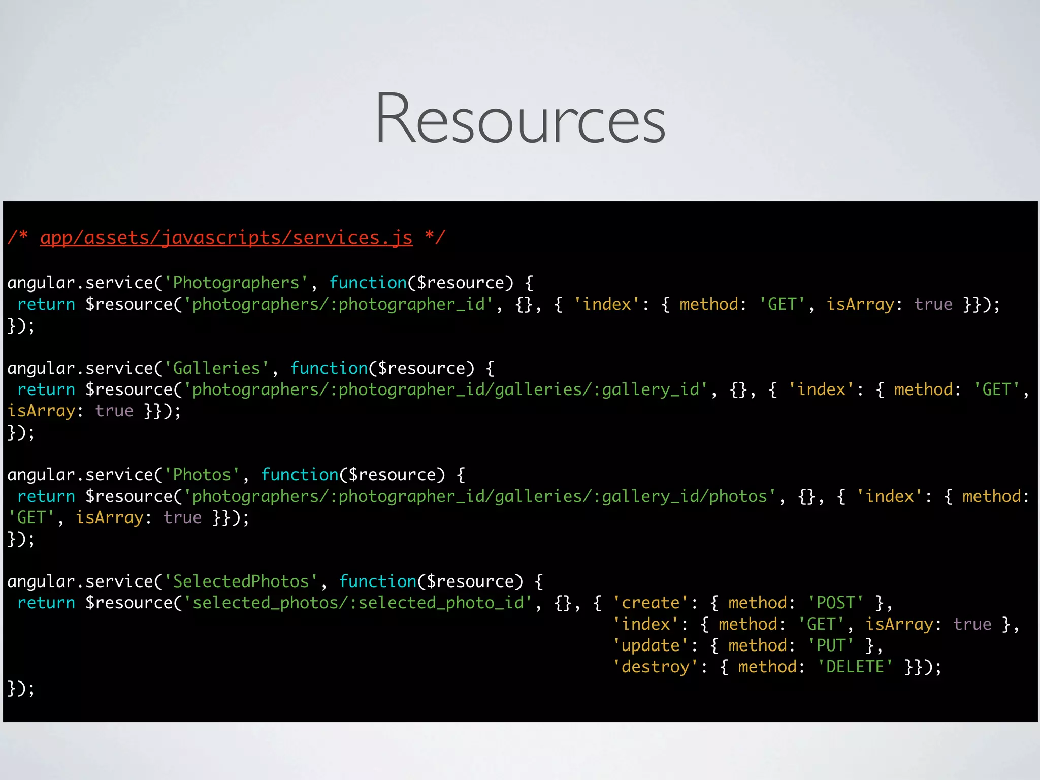 Resources
/* app/assets/javascripts/services.js */

angular.service('Photographers', function($resource) {
 return $resource('photographers/:photographer_id', {}, { 'index': { method: 'GET', isArray: true }});
});

angular.service('Galleries', function($resource) {
 return $resource('photographers/:photographer_id/galleries/:gallery_id', {}, { 'index': { method: 'GET',
isArray: true }});
});

angular.service('Photos', function($resource) {
 return $resource('photographers/:photographer_id/galleries/:gallery_id/photos', {}, { 'index': { method:
'GET', isArray: true }});
});

angular.service('SelectedPhotos', function($resource) {
 return $resource('selected_photos/:selected_photo_id', {}, { 'create': { method: 'POST' },
                                                              'index': { method: 'GET', isArray: true },
                                                              'update': { method: 'PUT' },
                                                              'destroy': { method: 'DELETE' }});
});
 