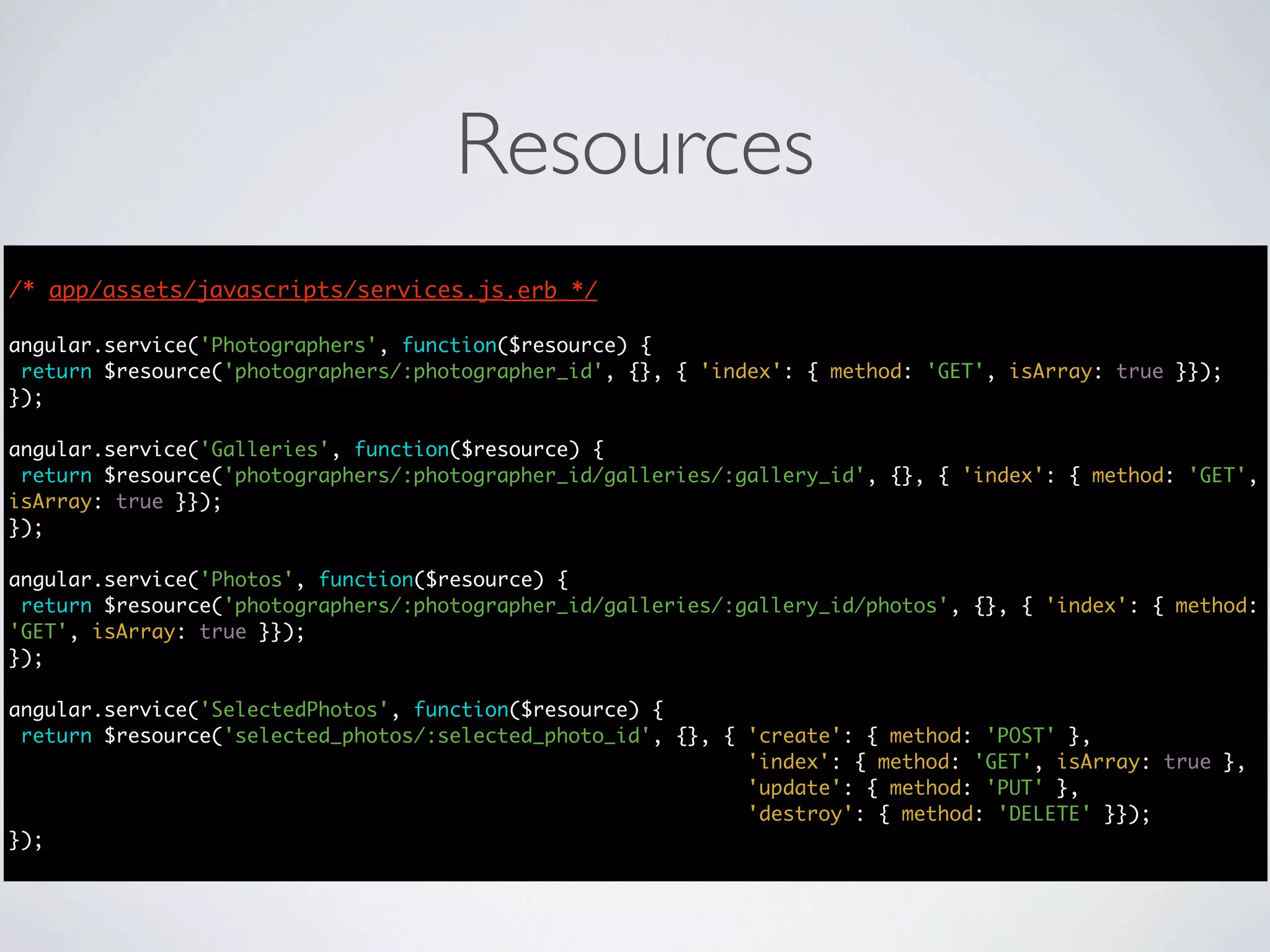 Resources
/* app/assets/javascripts/services.js.erb */
                                      */

angular.service('Photographers', function($resource) {
 return $resource('photographers/:photographer_id', {}, { 'index': { method: 'GET', isArray: true }});
});

angular.service('Galleries', function($resource) {
 return $resource('photographers/:photographer_id/galleries/:gallery_id', {}, { 'index': { method: 'GET',
isArray: true }});
});

angular.service('Photos', function($resource) {
 return $resource('photographers/:photographer_id/galleries/:gallery_id/photos', {}, { 'index': { method:
'GET', isArray: true }});
});

angular.service('SelectedPhotos', function($resource) {
 return $resource('selected_photos/:selected_photo_id', {}, { 'create': { method: 'POST' },
                                                              'index': { method: 'GET', isArray: true },
                                                              'update': { method: 'PUT' },
                                                              'destroy': { method: 'DELETE' }});
});
 