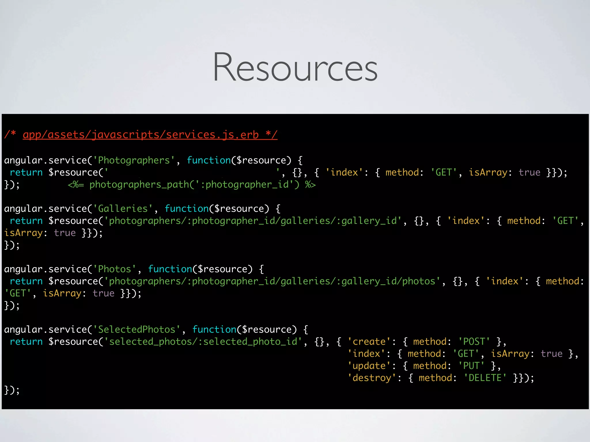 Resources
/* app/assets/javascripts/services.js.erb */
                                      */

angular.service('Photographers', function($resource) {
 return $resource('photographers/:photographer_id', {}, { 'index': { method: 'GET', isArray: true }});
});        <%= photographers_path(':photographer_id') %>

angular.service('Galleries', function($resource) {
 return $resource('photographers/:photographer_id/galleries/:gallery_id', {}, { 'index': { method: 'GET',
isArray: true }});
});

angular.service('Photos', function($resource) {
 return $resource('photographers/:photographer_id/galleries/:gallery_id/photos', {}, { 'index': { method:
'GET', isArray: true }});
});

angular.service('SelectedPhotos', function($resource) {
 return $resource('selected_photos/:selected_photo_id', {}, { 'create': { method: 'POST' },
                                                              'index': { method: 'GET', isArray: true },
                                                              'update': { method: 'PUT' },
                                                              'destroy': { method: 'DELETE' }});
});
 