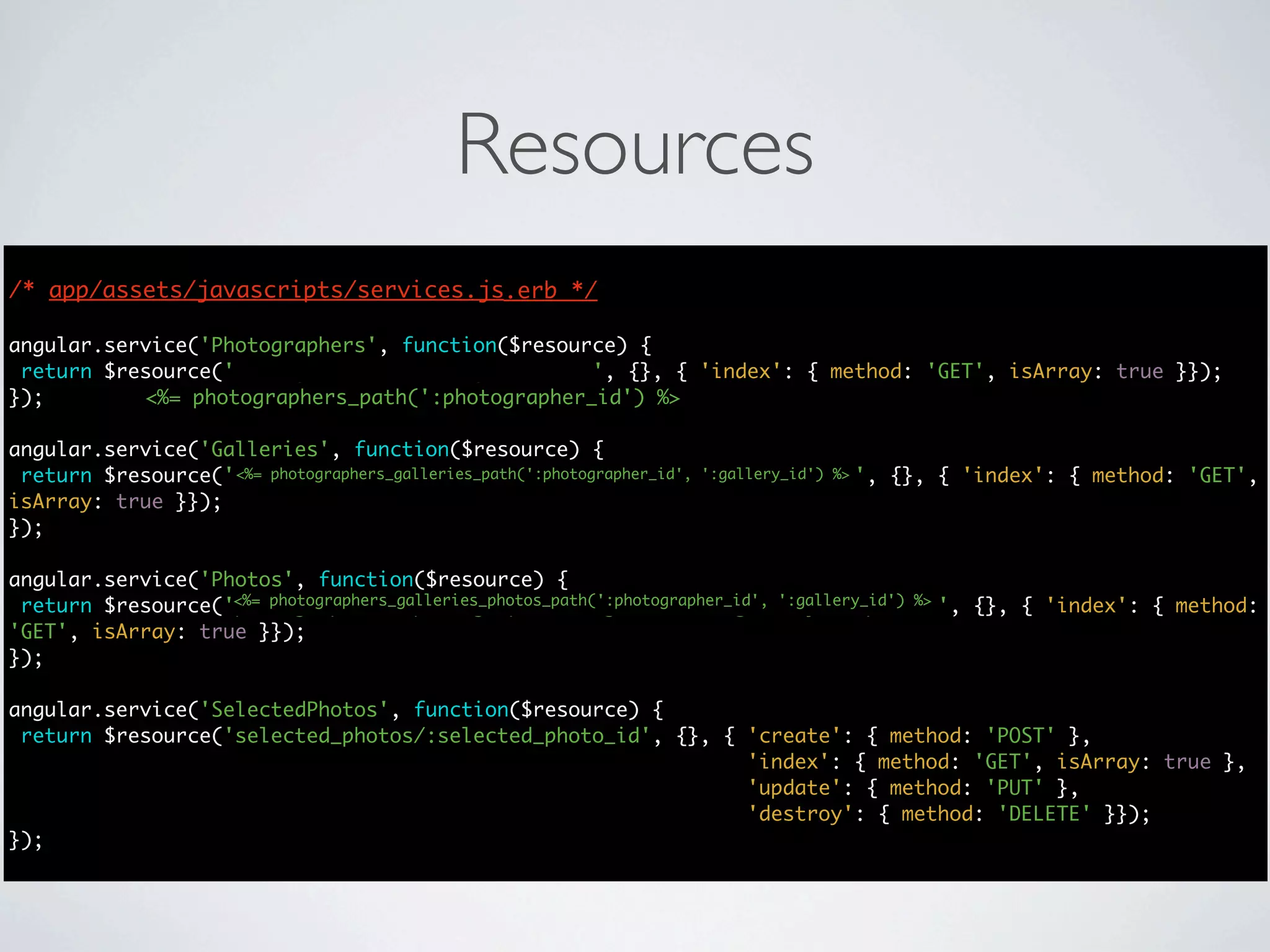 Resources
/* app/assets/javascripts/services.js.erb */
                                      */

angular.service('Photographers', function($resource) {
 return $resource('photographers/:photographer_id', {}, { 'index': { method: 'GET', isArray: true }});
});        <%= photographers_path(':photographer_id') %>

angular.service('Galleries', function($resource) {
 return $resource('photographers/:photographer_id/galleries/:gallery_id', {}, { 'index': { method: 'GET',
                   <%= photographers_galleries_path(':photographer_id', ':gallery_id') %>
isArray: true }});
});

angular.service('Photos', function($resource) {
                   <%= photographers_galleries_photos_path(':photographer_id', ':gallery_id') %>
 return $resource('photographers/:photographer_id/galleries/:gallery_id/photos', {}, { 'index': { method:
'GET', isArray: true }});
});

angular.service('SelectedPhotos', function($resource) {
 return $resource('selected_photos/:selected_photo_id', {}, { 'create': { method: 'POST' },
                                                              'index': { method: 'GET', isArray: true },
                                                              'update': { method: 'PUT' },
                                                              'destroy': { method: 'DELETE' }});
});
 