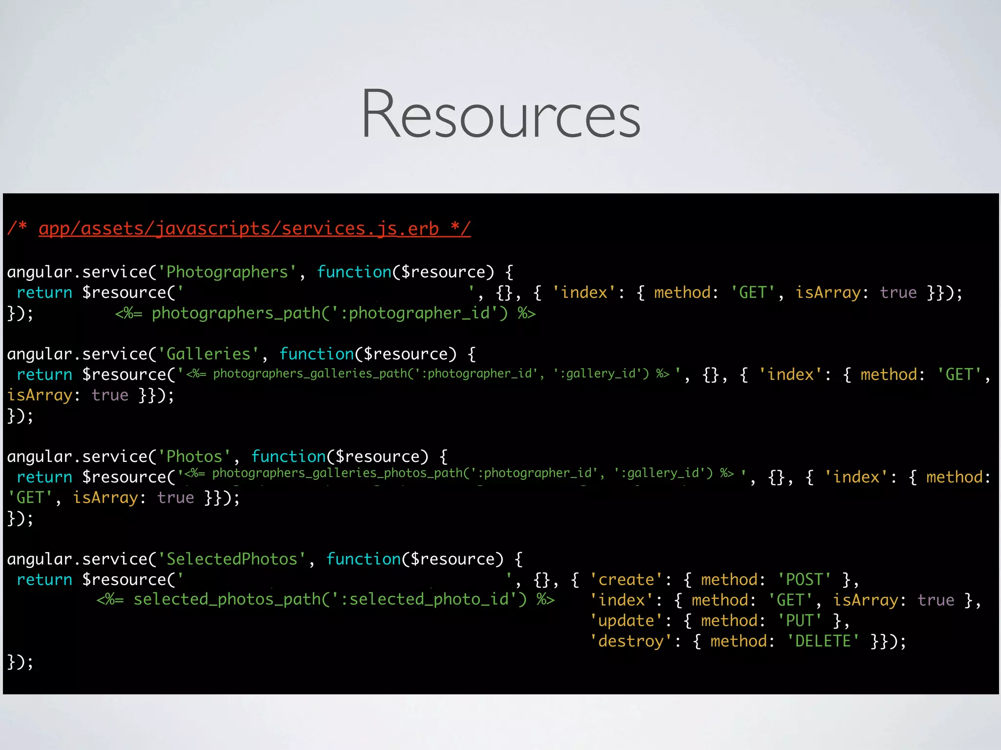 Resources
/* app/assets/javascripts/services.js.erb */
                                      */

angular.service('Photographers', function($resource) {
 return $resource('photographers/:photographer_id', {}, { 'index': { method: 'GET', isArray: true }});
});        <%= photographers_path(':photographer_id') %>

angular.service('Galleries', function($resource) {
 return $resource('photographers/:photographer_id/galleries/:gallery_id', {}, { 'index': { method: 'GET',
                   <%= photographers_galleries_path(':photographer_id', ':gallery_id') %>
isArray: true }});
});

angular.service('Photos', function($resource) {
                   <%= photographers_galleries_photos_path(':photographer_id', ':gallery_id') %>
 return $resource('photographers/:photographer_id/galleries/:gallery_id/photos', {}, { 'index': { method:
'GET', isArray: true }});
});

angular.service('SelectedPhotos', function($resource) {
 return $resource('selected_photos/:selected_photo_id', {}, { 'create': { method: 'POST' },
         <%= selected_photos_path(':selected_photo_id') %>    'index': { method: 'GET', isArray: true },
                                                              'update': { method: 'PUT' },
                                                              'destroy': { method: 'DELETE' }});
});
 