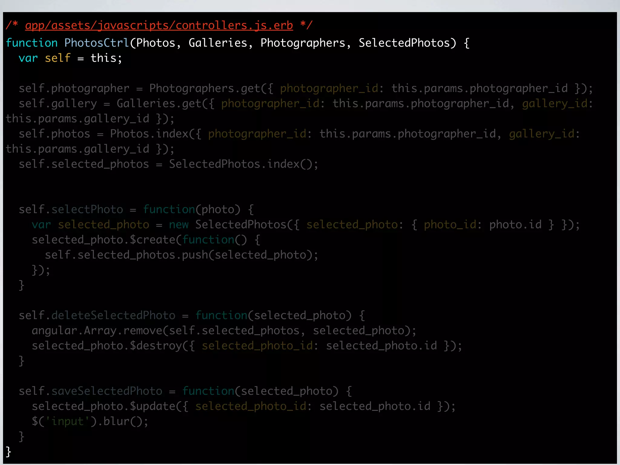 /* app/assets/javascripts/controllers.js.erb */
function PhotosCtrl(Photos, Galleries, Photographers, SelectedPhotos) {
  var self = this;

  self.photographer = Photographers.get({ photographer_id: this.params.photographer_id });
  self.gallery = Galleries.get({ photographer_id: this.params.photographer_id, gallery_id:
this.params.gallery_id });
  self.photos = Photos.index({ photographer_id: this.params.photographer_id, gallery_id:
this.params.gallery_id });
  self.selected_photos = SelectedPhotos.index();



    self.selectPhoto = function(photo) {
      var selected_photo = new SelectedPhotos({ selected_photo: { photo_id: photo.id } });
      selected_photo.$create(function() {
        self.selected_photos.push(selected_photo);
      });
    }

    self.deleteSelectedPhoto = function(selected_photo) {
      angular.Array.remove(self.selected_photos, selected_photo);
      selected_photo.$destroy({ selected_photo_id: selected_photo.id });
    }

    self.saveSelectedPhoto = function(selected_photo) {
      selected_photo.$update({ selected_photo_id: selected_photo.id });
      $('input').blur();
    }
}
 