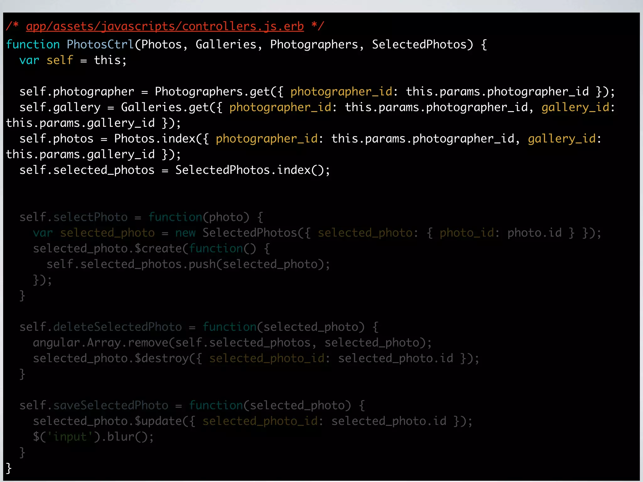 /* app/assets/javascripts/controllers.js.erb */
function PhotosCtrl(Photos, Galleries, Photographers, SelectedPhotos) {
  var self = this;

  self.photographer = Photographers.get({ photographer_id: this.params.photographer_id });
  self.gallery = Galleries.get({ photographer_id: this.params.photographer_id, gallery_id:
this.params.gallery_id });
  self.photos = Photos.index({ photographer_id: this.params.photographer_id, gallery_id:
this.params.gallery_id });
  self.selected_photos = SelectedPhotos.index();



    self.selectPhoto = function(photo) {
      var selected_photo = new SelectedPhotos({ selected_photo: { photo_id: photo.id } });
      selected_photo.$create(function() {
        self.selected_photos.push(selected_photo);
      });
    }

    self.deleteSelectedPhoto = function(selected_photo) {
      angular.Array.remove(self.selected_photos, selected_photo);
      selected_photo.$destroy({ selected_photo_id: selected_photo.id });
    }

    self.saveSelectedPhoto = function(selected_photo) {
      selected_photo.$update({ selected_photo_id: selected_photo.id });
      $('input').blur();
    }
}
 