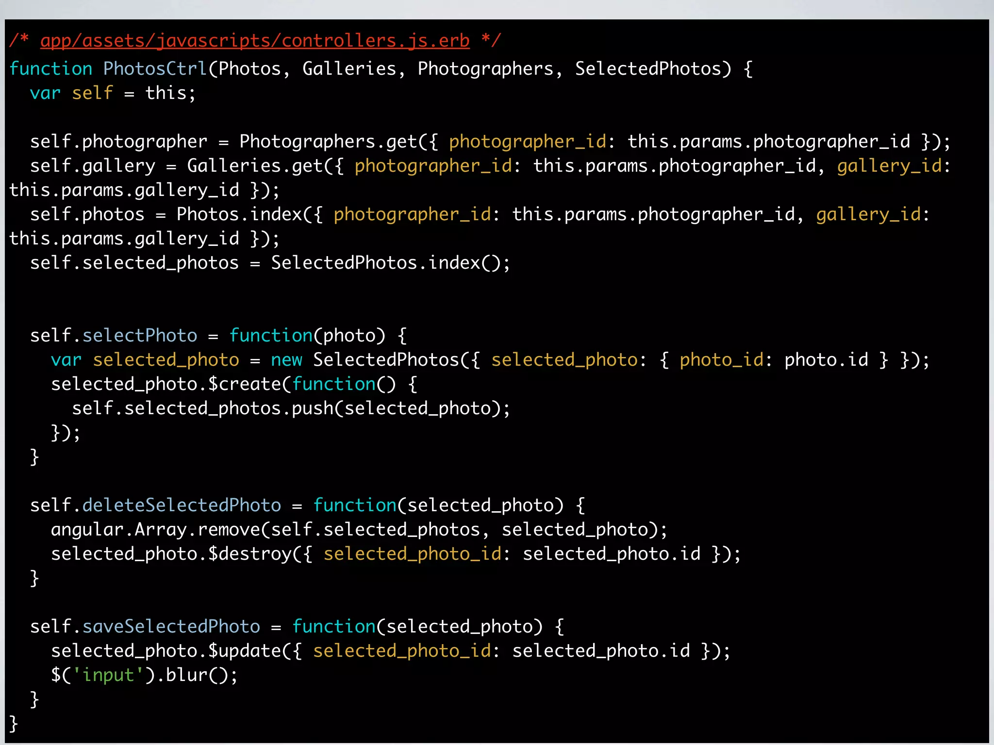 /* app/assets/javascripts/controllers.js.erb */
function PhotosCtrl(Photos, Galleries, Photographers, SelectedPhotos) {
  var self = this;

  self.photographer = Photographers.get({ photographer_id: this.params.photographer_id });
  self.gallery = Galleries.get({ photographer_id: this.params.photographer_id, gallery_id:
this.params.gallery_id });
  self.photos = Photos.index({ photographer_id: this.params.photographer_id, gallery_id:
this.params.gallery_id });
  self.selected_photos = SelectedPhotos.index();



    self.selectPhoto = function(photo) {
      var selected_photo = new SelectedPhotos({ selected_photo: { photo_id: photo.id } });
      selected_photo.$create(function() {
        self.selected_photos.push(selected_photo);
      });
    }

    self.deleteSelectedPhoto = function(selected_photo) {
      angular.Array.remove(self.selected_photos, selected_photo);
      selected_photo.$destroy({ selected_photo_id: selected_photo.id });
    }

    self.saveSelectedPhoto = function(selected_photo) {
      selected_photo.$update({ selected_photo_id: selected_photo.id });
      $('input').blur();
    }
}
 