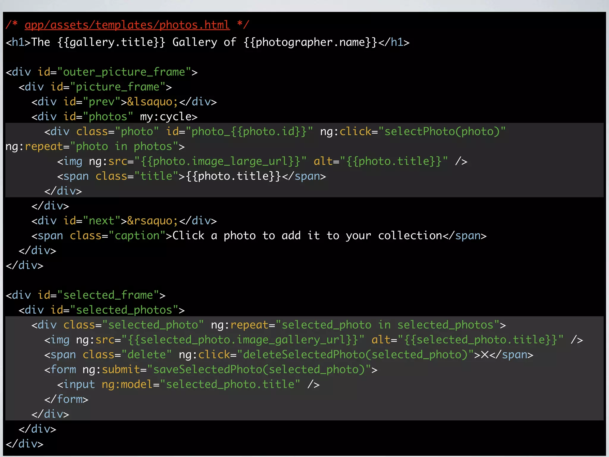 /* app/assets/templates/photos.html */
<h1>The {{gallery.title}} Gallery of {{photographer.name}}</h1>

<div id="outer_picture_frame">
  <div id="picture_frame">
    <div id="prev">&lsaquo;</div>
    <div id="photos" my:cycle>
      <div class="photo" id="photo_{{photo.id}}" ng:click="selectPhoto(photo)"
ng:repeat="photo in photos">
        <img ng:src="{{photo.image_large_url}}" alt="{{photo.title}}" />
        <span class="title">{{photo.title}}</span>
      </div>
    </div>
    <div id="next">&rsaquo;</div>
    <span class="caption">Click a photo to add it to your collection</span>
  </div>
</div>

<div id="selected_frame">
  <div id="selected_photos">
    <div class="selected_photo" ng:repeat="selected_photo in selected_photos">
      <img ng:src="{{selected_photo.image_gallery_url}}" alt="{{selected_photo.title}}" />
      <span class="delete" ng:click="deleteSelectedPhoto(selected_photo)">✕</span>
      <form ng:submit="saveSelectedPhoto(selected_photo)">
        <input ng:model="selected_photo.title" />
      </form>
    </div>
  </div>
</div>
 