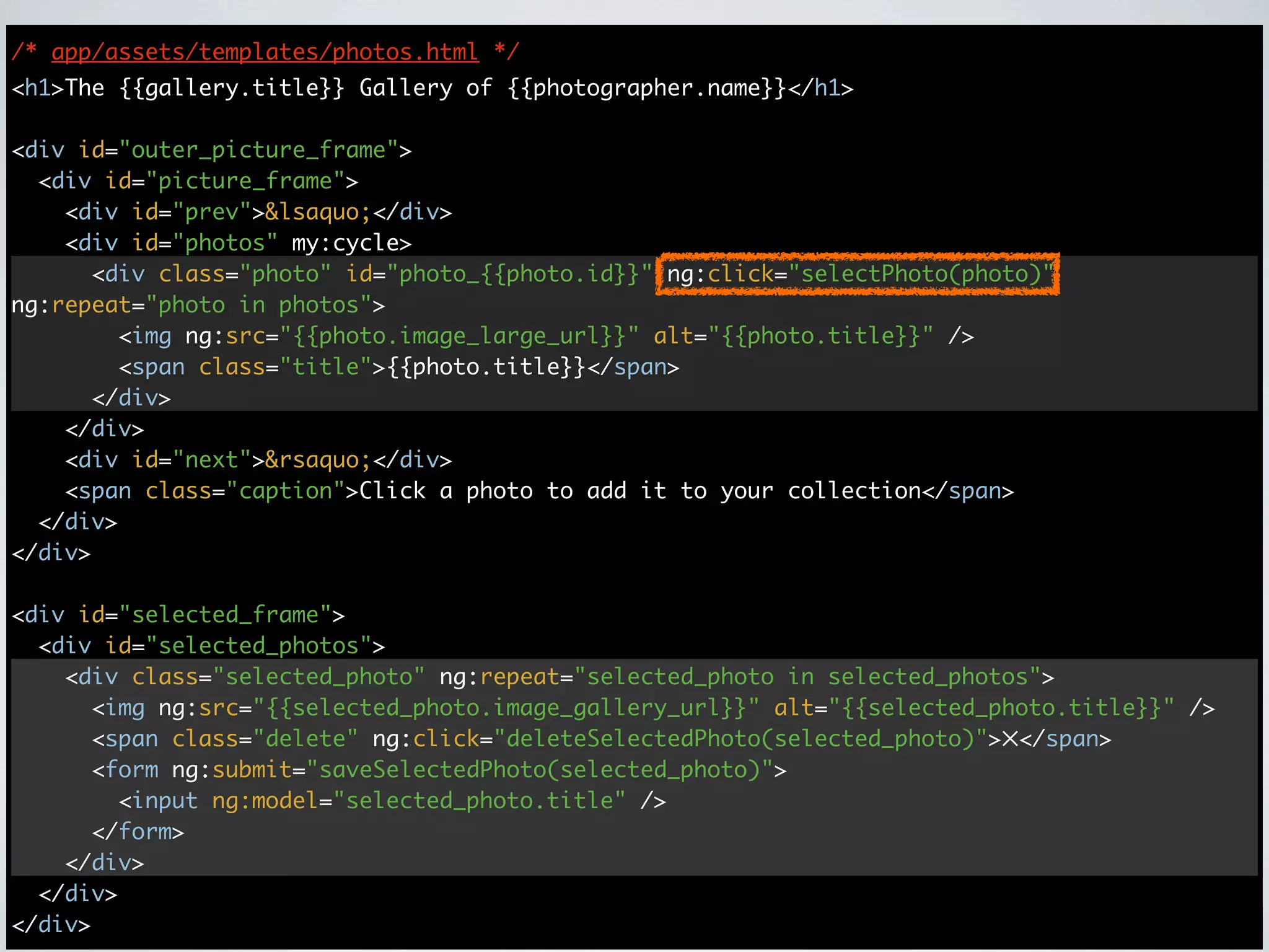 /* app/assets/templates/photos.html */
<h1>The {{gallery.title}} Gallery of {{photographer.name}}</h1>

<div id="outer_picture_frame">
  <div id="picture_frame">
    <div id="prev">&lsaquo;</div>
    <div id="photos" my:cycle>
      <div class="photo" id="photo_{{photo.id}}" ng:click="selectPhoto(photo)"
ng:repeat="photo in photos">
        <img ng:src="{{photo.image_large_url}}" alt="{{photo.title}}" />
        <span class="title">{{photo.title}}</span>
      </div>
    </div>
    <div id="next">&rsaquo;</div>
    <span class="caption">Click a photo to add it to your collection</span>
  </div>
</div>

<div id="selected_frame">
  <div id="selected_photos">
    <div class="selected_photo" ng:repeat="selected_photo in selected_photos">
      <img ng:src="{{selected_photo.image_gallery_url}}" alt="{{selected_photo.title}}" />
      <span class="delete" ng:click="deleteSelectedPhoto(selected_photo)">✕</span>
      <form ng:submit="saveSelectedPhoto(selected_photo)">
        <input ng:model="selected_photo.title" />
      </form>
    </div>
  </div>
</div>
 