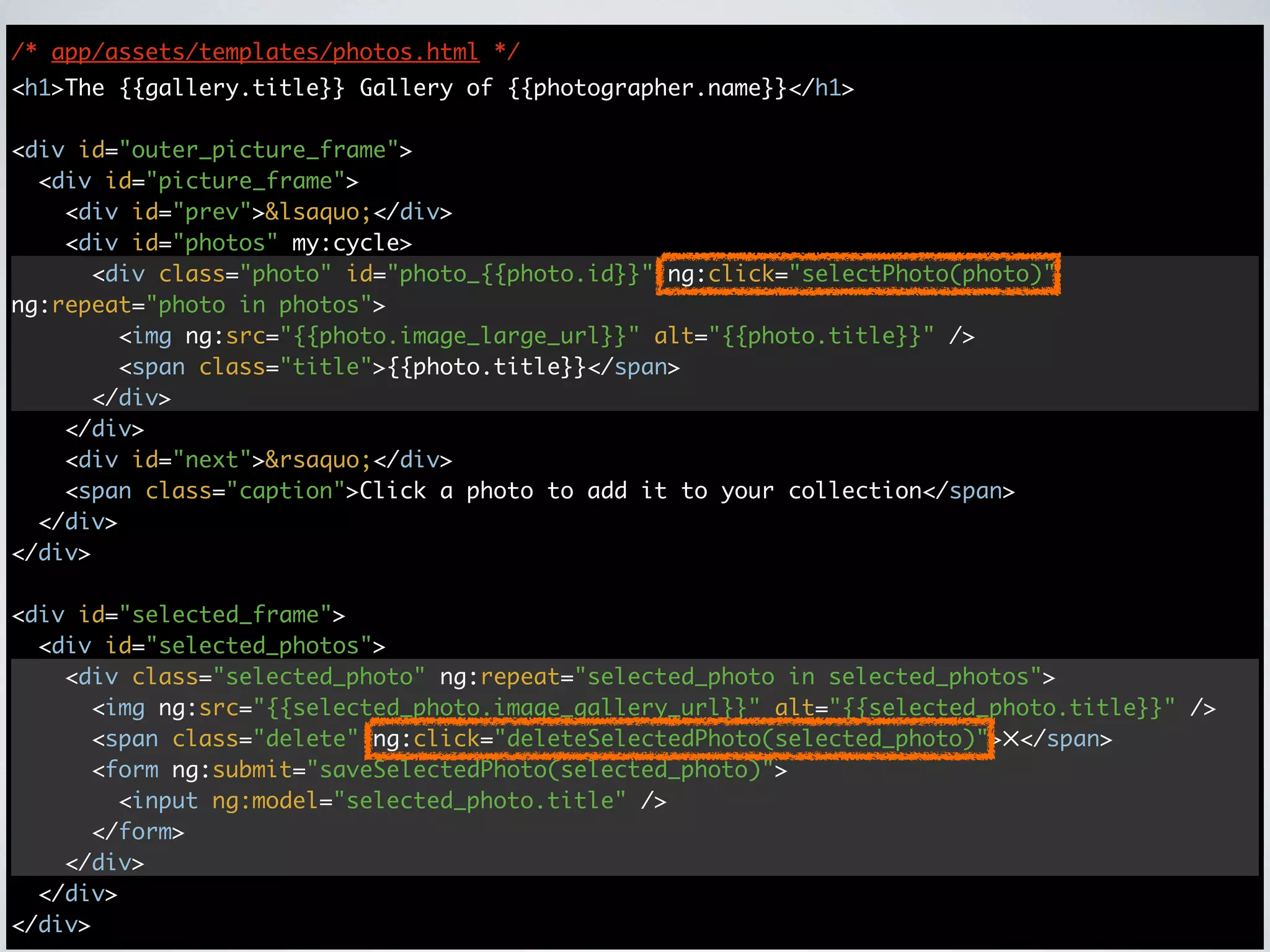 /* app/assets/templates/photos.html */
<h1>The {{gallery.title}} Gallery of {{photographer.name}}</h1>

<div id="outer_picture_frame">
  <div id="picture_frame">
    <div id="prev">&lsaquo;</div>
    <div id="photos" my:cycle>
      <div class="photo" id="photo_{{photo.id}}" ng:click="selectPhoto(photo)"
ng:repeat="photo in photos">
        <img ng:src="{{photo.image_large_url}}" alt="{{photo.title}}" />
        <span class="title">{{photo.title}}</span>
      </div>
    </div>
    <div id="next">&rsaquo;</div>
    <span class="caption">Click a photo to add it to your collection</span>
  </div>
</div>

<div id="selected_frame">
  <div id="selected_photos">
    <div class="selected_photo" ng:repeat="selected_photo in selected_photos">
      <img ng:src="{{selected_photo.image_gallery_url}}" alt="{{selected_photo.title}}" />
      <span class="delete" ng:click="deleteSelectedPhoto(selected_photo)">✕</span>
      <form ng:submit="saveSelectedPhoto(selected_photo)">
        <input ng:model="selected_photo.title" />
      </form>
    </div>
  </div>
</div>
 