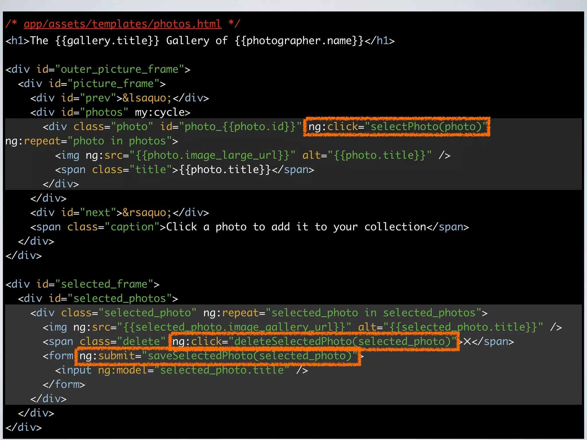 /* app/assets/templates/photos.html */
<h1>The {{gallery.title}} Gallery of {{photographer.name}}</h1>

<div id="outer_picture_frame">
  <div id="picture_frame">
    <div id="prev">&lsaquo;</div>
    <div id="photos" my:cycle>
      <div class="photo" id="photo_{{photo.id}}" ng:click="selectPhoto(photo)"
ng:repeat="photo in photos">
        <img ng:src="{{photo.image_large_url}}" alt="{{photo.title}}" />
        <span class="title">{{photo.title}}</span>
      </div>
    </div>
    <div id="next">&rsaquo;</div>
    <span class="caption">Click a photo to add it to your collection</span>
  </div>
</div>

<div id="selected_frame">
  <div id="selected_photos">
    <div class="selected_photo" ng:repeat="selected_photo in selected_photos">
      <img ng:src="{{selected_photo.image_gallery_url}}" alt="{{selected_photo.title}}" />
      <span class="delete" ng:click="deleteSelectedPhoto(selected_photo)">✕</span>
      <form ng:submit="saveSelectedPhoto(selected_photo)">
        <input ng:model="selected_photo.title" />
      </form>
    </div>
  </div>
</div>
 