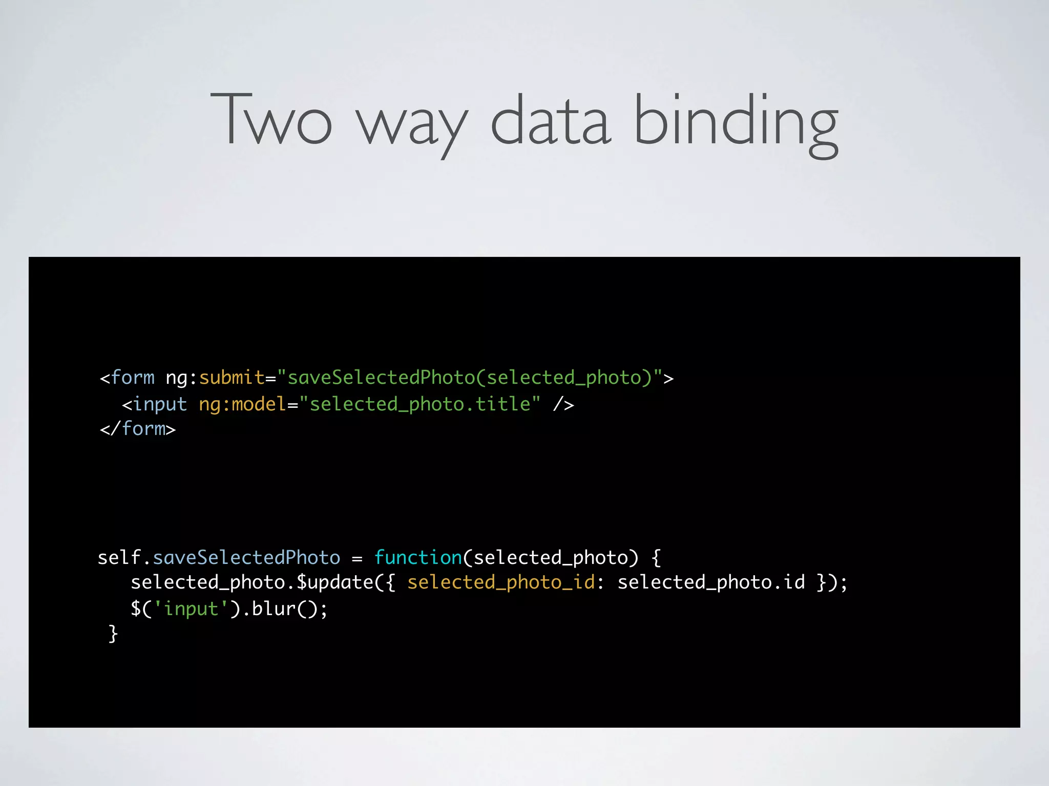 Two way data binding


<form ng:submit="saveSelectedPhoto(selected_photo)">
  <input ng:model="selected_photo.title" />
</form>




self.saveSelectedPhoto = function(selected_photo) {
   selected_photo.$update({ selected_photo_id: selected_photo.id });
   $('input').blur();
 }
 