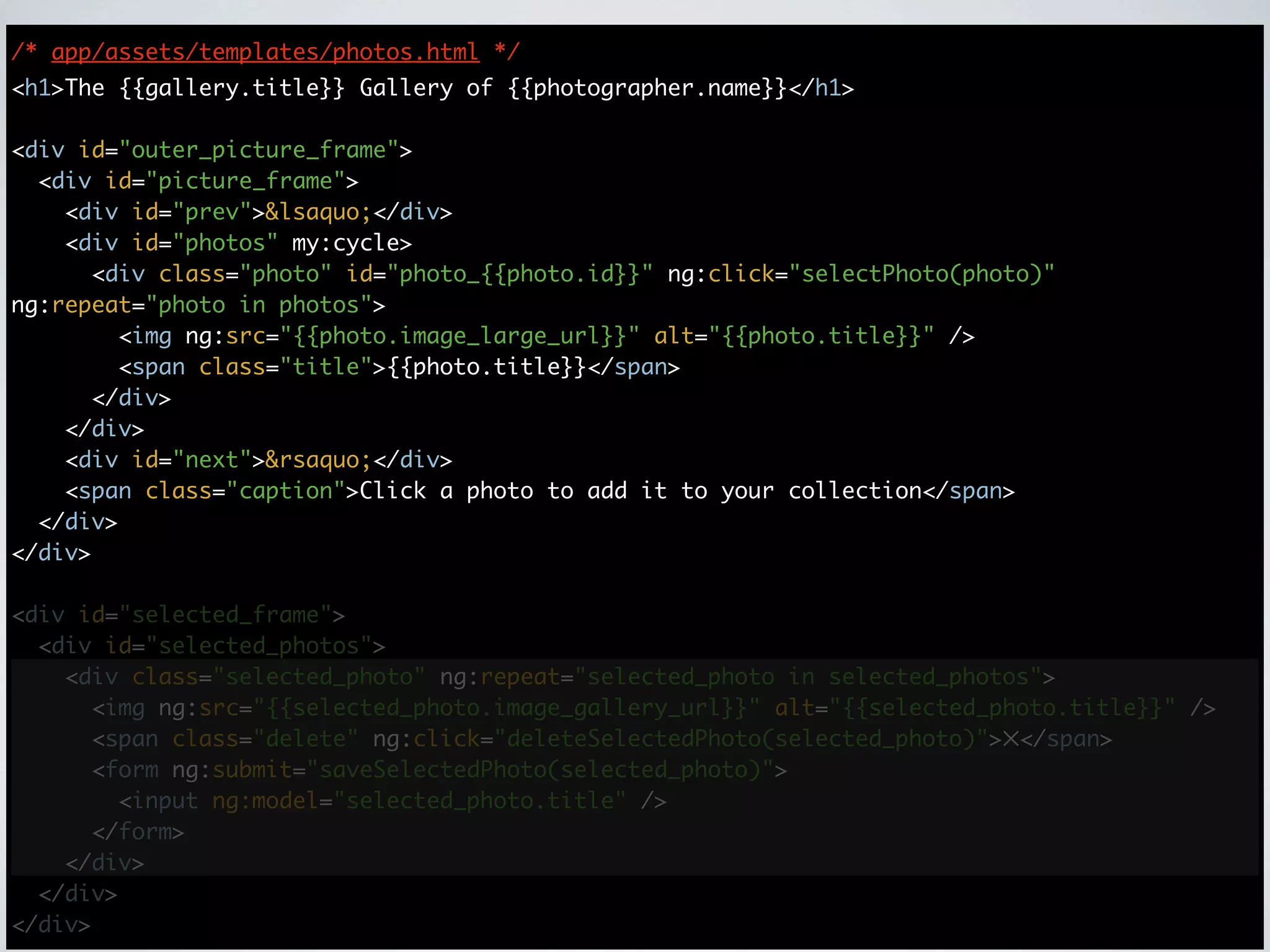 /* app/assets/templates/photos.html */
<h1>The {{gallery.title}} Gallery of {{photographer.name}}</h1>

<div id="outer_picture_frame">
  <div id="picture_frame">
    <div id="prev">&lsaquo;</div>
    <div id="photos" my:cycle>
      <div class="photo" id="photo_{{photo.id}}" ng:click="selectPhoto(photo)"
ng:repeat="photo in photos">
        <img ng:src="{{photo.image_large_url}}" alt="{{photo.title}}" />
        <span class="title">{{photo.title}}</span>
      </div>
    </div>
    <div id="next">&rsaquo;</div>
    <span class="caption">Click a photo to add it to your collection</span>
  </div>
</div>

<div id="selected_frame">
  <div id="selected_photos">
    <div class="selected_photo" ng:repeat="selected_photo in selected_photos">
      <img ng:src="{{selected_photo.image_gallery_url}}" alt="{{selected_photo.title}}" />
      <span class="delete" ng:click="deleteSelectedPhoto(selected_photo)">✕</span>
      <form ng:submit="saveSelectedPhoto(selected_photo)">
        <input ng:model="selected_photo.title" />
      </form>
    </div>
  </div>
</div>
 