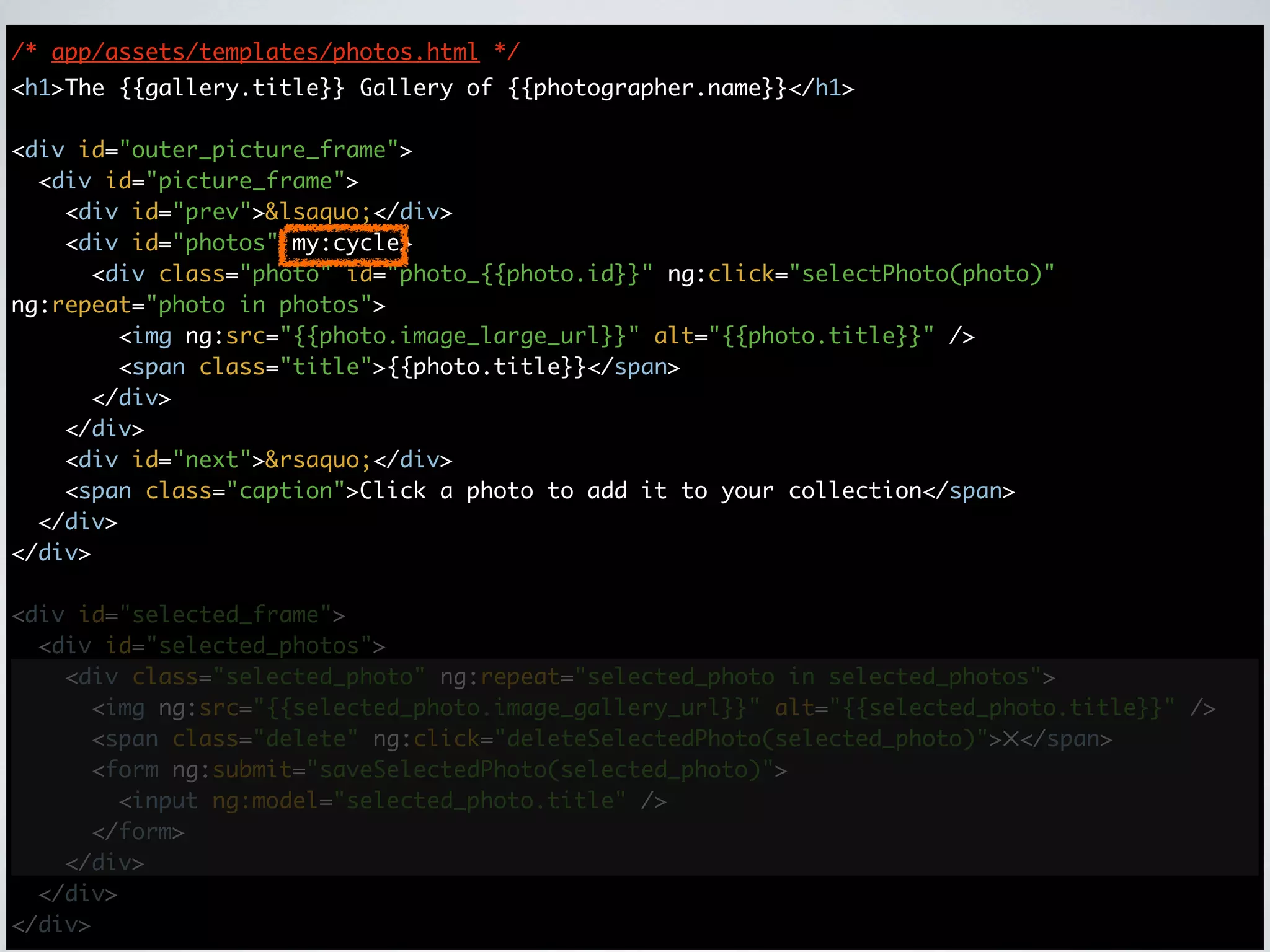 /* app/assets/templates/photos.html */
<h1>The {{gallery.title}} Gallery of {{photographer.name}}</h1>

<div id="outer_picture_frame">
  <div id="picture_frame">
    <div id="prev">&lsaquo;</div>
    <div id="photos" my:cycle>
      <div class="photo" id="photo_{{photo.id}}" ng:click="selectPhoto(photo)"
ng:repeat="photo in photos">
        <img ng:src="{{photo.image_large_url}}" alt="{{photo.title}}" />
        <span class="title">{{photo.title}}</span>
      </div>
    </div>
    <div id="next">&rsaquo;</div>
    <span class="caption">Click a photo to add it to your collection</span>
  </div>
</div>

<div id="selected_frame">
  <div id="selected_photos">
    <div class="selected_photo" ng:repeat="selected_photo in selected_photos">
      <img ng:src="{{selected_photo.image_gallery_url}}" alt="{{selected_photo.title}}" />
      <span class="delete" ng:click="deleteSelectedPhoto(selected_photo)">✕</span>
      <form ng:submit="saveSelectedPhoto(selected_photo)">
        <input ng:model="selected_photo.title" />
      </form>
    </div>
  </div>
</div>
 