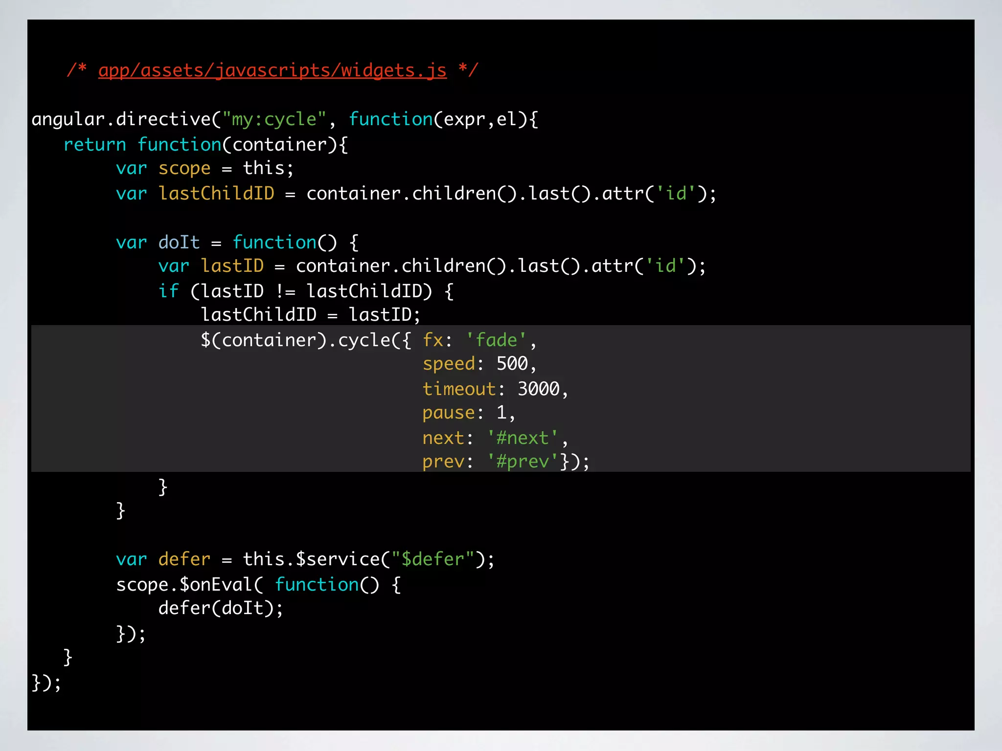 /* app/assets/javascripts/widgets.js */

angular.directive("my:cycle", function(expr,el){
   return function(container){
        var scope = this;
        var lastChildID = container.children().last().attr('id');

          var doIt = function() {
              var lastID = container.children().last().attr('id');
              if (lastID != lastChildID) {
                  lastChildID = lastID;
                  $(container).cycle({ fx: 'fade',
                                        speed: 500,
                                        timeout: 3000,
                                        pause: 1,
                                        next: '#next',
                                        prev: '#prev'});
              }
          }

          var defer = this.$service("$defer");
          scope.$onEval( function() {
              defer(doIt);
          });
      }
});
 