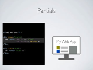 Partials


<h1>My Web App</h1>

<div class="blurbs">
  <%= render :partial => "blurb",

</div>
             :collection => @blurbs %>        My Web App
<div class="blob">
  <%= render "blob" %>
</div>
 