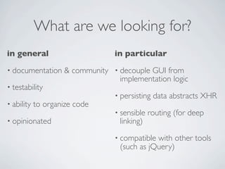 What are we looking for?
in general                       in particular
• documentation     & community • decouple GUI from
                                  implementation logic
• testability
                                 • persisting   data abstracts XHR
• ability   to organize code
                                 • sensible   routing (for deep
• opinionated                      linking)
                                 • compatible with other tools
                                   (such as jQuery)
 