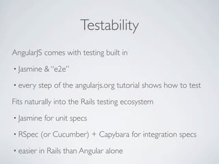 Testability
AngularJS comes with testing built in
• Jasmine   & “e2e”
• every    step of the angularjs.org tutorial shows how to test

Fits naturally into the Rails testing ecosystem
• Jasmine   for unit specs
• RSpec    (or Cucumber) + Capybara for integration specs
• easier   in Rails than Angular alone
 