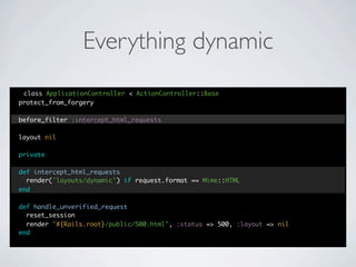 Everything dynamic
 class ApplicationController < ActionController::Base
protect_from_forgery

before_filter :intercept_html_requests

layout nil

private

def intercept_html_requests
  render('layouts/dynamic') if request.format == Mime::HTML
end

def handle_unverified_request
  reset_session
  render "#{Rails.root}/public/500.html", :status => 500, :layout => nil
end
 