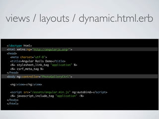 views / layouts / dynamic.html.erb

<!doctype html>
<html xmlns:ng="http://angularjs.org/">
<head>
  <meta charset="utf-8">
  <title>Angular Rails Demo</title>
  <%= stylesheet_link_tag "application" %>
  <%= csrf_meta_tag %>
</head>
<body ng:controller="PhotoGalleryCtrl">

 <ng:view></ng:view>

  <script src="/assets/angular.min.js" ng:autobind></script>
  <%= javascript_include_tag "application" -%>
</body>
</html>
 