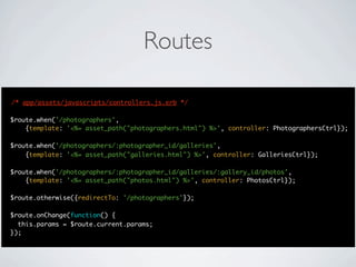 Routes

/* app/assets/javascripts/controllers.js.erb */

$route.when('/photographers',
    {template: '<%= asset_path("photographers.html") %>', controller: PhotographersCtrl});

$route.when('/photographers/:photographer_id/galleries',
    {template: '<%= asset_path("galleries.html") %>', controller: GalleriesCtrl});

$route.when('/photographers/:photographer_id/galleries/:gallery_id/photos',
    {template: '<%= asset_path("photos.html") %>', controller: PhotosCtrl});

$route.otherwise({redirectTo: '/photographers'});

$route.onChange(function() {
  this.params = $route.current.params;
});
 