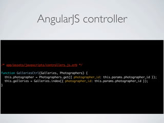 AngularJS controller


/* app/assets/javascripts/controllers.js.erb */

function GalleriesCtrl(Galleries, Photographers) {
  this.photographer = Photographers.get({ photographer_id: this.params.photographer_id });
  this.galleries = Galleries.index({ photographer_id: this.params.photographer_id });
}
 