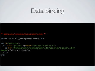 Data binding


/* app/assets/templates/photographers.html */

<h1>Galleries of {{photographer.name}}</h1>

<ul id="galleries">
  <li class="gallery" ng:repeat="gallery in galleries">
    <a href="#/photographers/{{photographer.id}}/galleries/{{gallery.id}}/
photos">{{gallery.title}}</a>
  </li>
</ul>
 