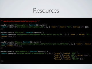 Resources
/* app/assets/javascripts/services.js */

angular.service('Photographers', function($resource) {
 return $resource('photographers/:photographer_id', {}, { 'index': { method: 'GET', isArray: true }});
});

angular.service('Galleries', function($resource) {
 return $resource('photographers/:photographer_id/galleries/:gallery_id', {}, { 'index': { method: 'GET',
isArray: true }});
});

angular.service('Photos', function($resource) {
 return $resource('photographers/:photographer_id/galleries/:gallery_id/photos', {}, { 'index': { method:
'GET', isArray: true }});
});

angular.service('SelectedPhotos', function($resource) {
 return $resource('selected_photos/:selected_photo_id', {}, { 'create': { method: 'POST' },
                                                              'index': { method: 'GET', isArray: true },
                                                              'update': { method: 'PUT' },
                                                              'destroy': { method: 'DELETE' }});
});
 