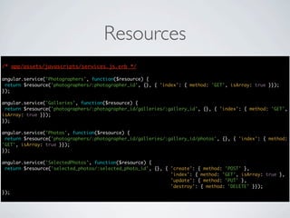 Resources
/* app/assets/javascripts/services.js.erb */
                                      */

angular.service('Photographers', function($resource) {
 return $resource('photographers/:photographer_id', {}, { 'index': { method: 'GET', isArray: true }});
});

angular.service('Galleries', function($resource) {
 return $resource('photographers/:photographer_id/galleries/:gallery_id', {}, { 'index': { method: 'GET',
isArray: true }});
});

angular.service('Photos', function($resource) {
 return $resource('photographers/:photographer_id/galleries/:gallery_id/photos', {}, { 'index': { method:
'GET', isArray: true }});
});

angular.service('SelectedPhotos', function($resource) {
 return $resource('selected_photos/:selected_photo_id', {}, { 'create': { method: 'POST' },
                                                              'index': { method: 'GET', isArray: true },
                                                              'update': { method: 'PUT' },
                                                              'destroy': { method: 'DELETE' }});
});
 