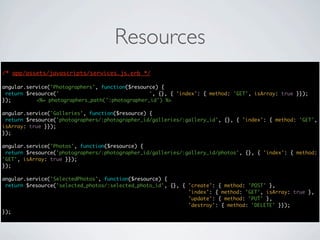 Resources
/* app/assets/javascripts/services.js.erb */
                                      */

angular.service('Photographers', function($resource) {
 return $resource('photographers/:photographer_id', {}, { 'index': { method: 'GET', isArray: true }});
});        <%= photographers_path(':photographer_id') %>

angular.service('Galleries', function($resource) {
 return $resource('photographers/:photographer_id/galleries/:gallery_id', {}, { 'index': { method: 'GET',
isArray: true }});
});

angular.service('Photos', function($resource) {
 return $resource('photographers/:photographer_id/galleries/:gallery_id/photos', {}, { 'index': { method:
'GET', isArray: true }});
});

angular.service('SelectedPhotos', function($resource) {
 return $resource('selected_photos/:selected_photo_id', {}, { 'create': { method: 'POST' },
                                                              'index': { method: 'GET', isArray: true },
                                                              'update': { method: 'PUT' },
                                                              'destroy': { method: 'DELETE' }});
});
 
