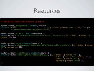 Resources
/* app/assets/javascripts/services.js.erb */
                                      */

angular.service('Photographers', function($resource) {
 return $resource('photographers/:photographer_id', {}, { 'index': { method: 'GET', isArray: true }});
});        <%= photographers_path(':photographer_id') %>

angular.service('Galleries', function($resource) {
 return $resource('photographers/:photographer_id/galleries/:gallery_id', {}, { 'index': { method: 'GET',
                   <%= photographers_galleries_path(':photographer_id', ':gallery_id') %>
isArray: true }});
});

angular.service('Photos', function($resource) {
 return $resource('photographers/:photographer_id/galleries/:gallery_id/photos', {}, { 'index': { method:
'GET', isArray: true }});
});

angular.service('SelectedPhotos', function($resource) {
 return $resource('selected_photos/:selected_photo_id', {}, { 'create': { method: 'POST' },
                                                              'index': { method: 'GET', isArray: true },
                                                              'update': { method: 'PUT' },
                                                              'destroy': { method: 'DELETE' }});
});
 